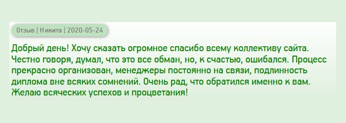 Здравствуйте. Хочу поблагодарить весь коллектив компании за проделанную работу. Признаюсь честно, думал, что интернетовские услуги – банальная афера, но, я ошибался. Рабочий процесс хорошо организован, сотрудники приветливые и всегда на связи. Очень рад, что обратился именно к вам. Подлинность диплома вне всяких сомнений очевидна. Желаю вашему бизнесу процветать и больше клиентов!