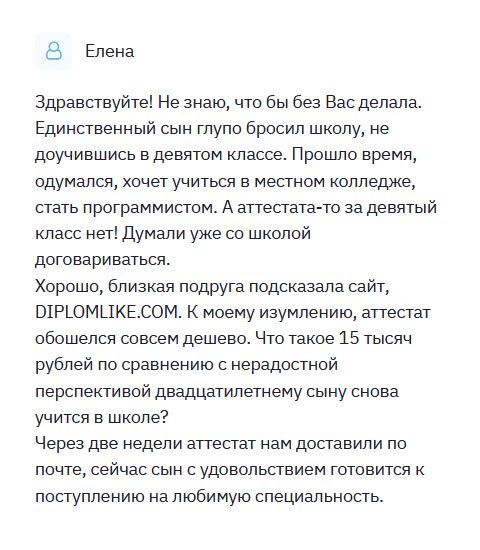 По своей глупости сын бросил 9 классов, так и не получив даже неполного среднего образования. Нагулявшись, решил поступить в колледж на программиста. Мне подсказали сайт DIPLOMLIKE.COM. Заказала здесь диплом, оставив всю информацию. Через несколько минут мне перезвонили, уточнив данные, способ оплаты и доставки. Не прошло и недели, как курьер привез документ прямо к дому. Оценив качество работы, я расплатилась. Я осталась довольна результатом.